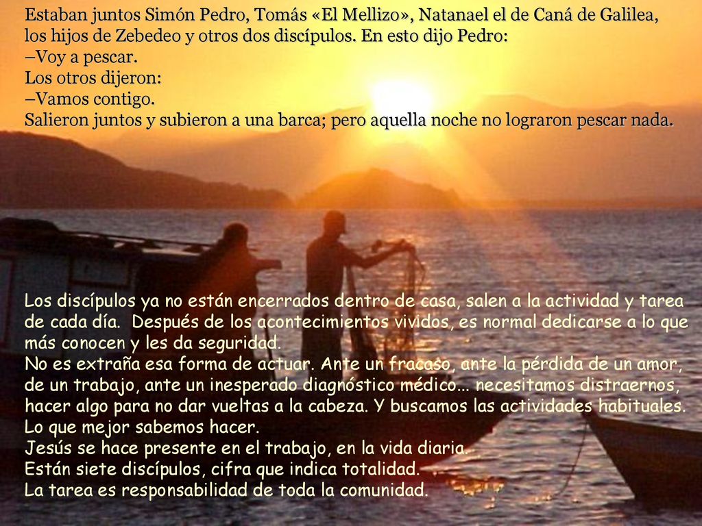 Estaban juntos Simón Pedro, Tomás «El Mellizo», Natanael el de Caná de Galilea, los hijos de Zebedeo y otros dos discípulos. En esto dijo Pedro: –Voy a pescar. Los otros dijeron: –Vamos contigo. Salieron juntos y subieron a una barca; pero aquella noche no lograron pescar nada.