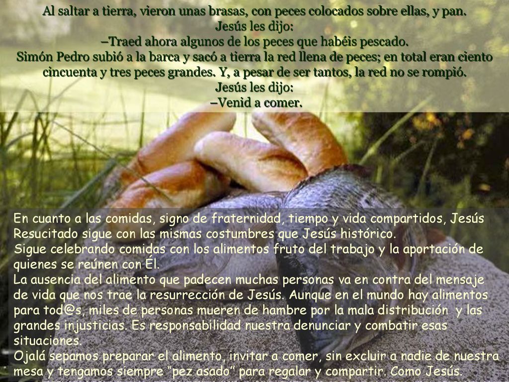 Al saltar a tierra, vieron unas brasas, con peces colocados sobre ellas, y pan. Jesús les dijo: –Traed ahora algunos de los peces que habéis pescado. Simón Pedro subió a la barca y sacó a tierra la red llena de peces; en total eran ciento cincuenta y tres peces grandes. Y, a pesar de ser tantos, la red no se rompió. Jesús les dijo: –Venid a comer.