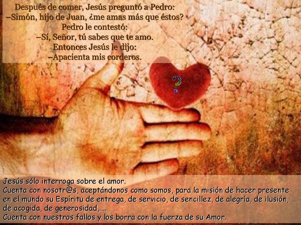 Después de comer, Jesús preguntó a Pedro: –Simón, hijo de Juan, ¿me amas más que éstos Pedro le contestó: –Sí, Señor, tú sabes que te amo. Entonces Jesús le dijo: –Apacienta mis corderos.