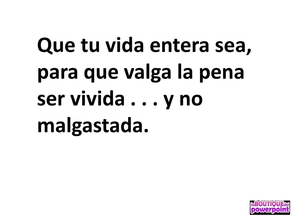 Que tu vida entera sea, para que valga la pena ser vivida