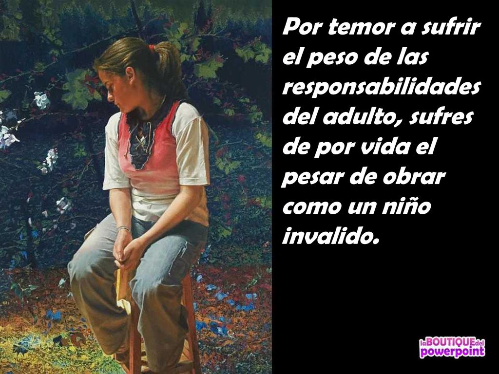 Por temor a sufrir el peso de las responsabilidades del adulto, sufres de por vida el pesar de obrar como un niño invalido.