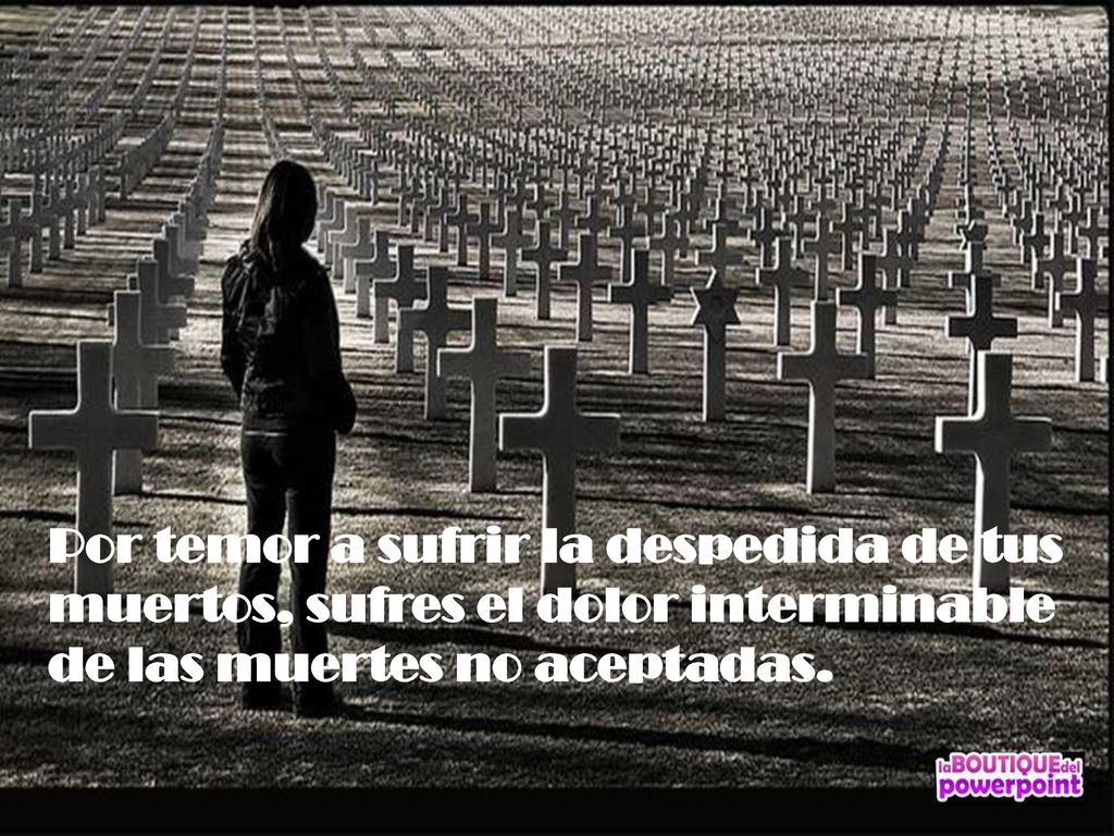 Por temor a sufrir la despedida de tus muertos, sufres el dolor interminable de las muertes no aceptadas.