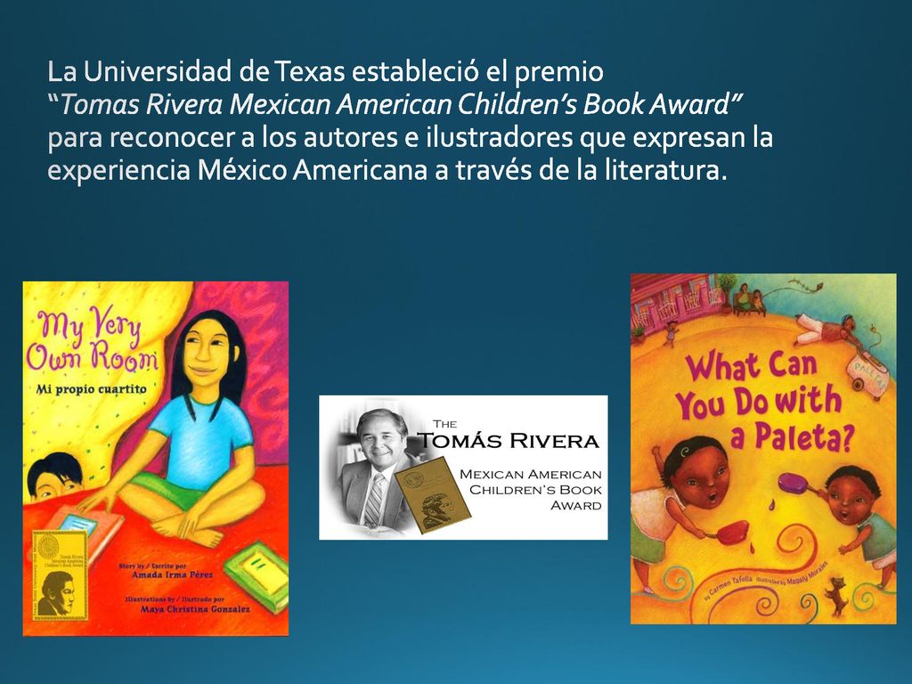 La Universidad de Texas estableció el premio Tomas Rivera Mexican American Children’s Book Award para reconocer a los autores e ilustradores que expresan la experiencia México Americana a través de la literatura.