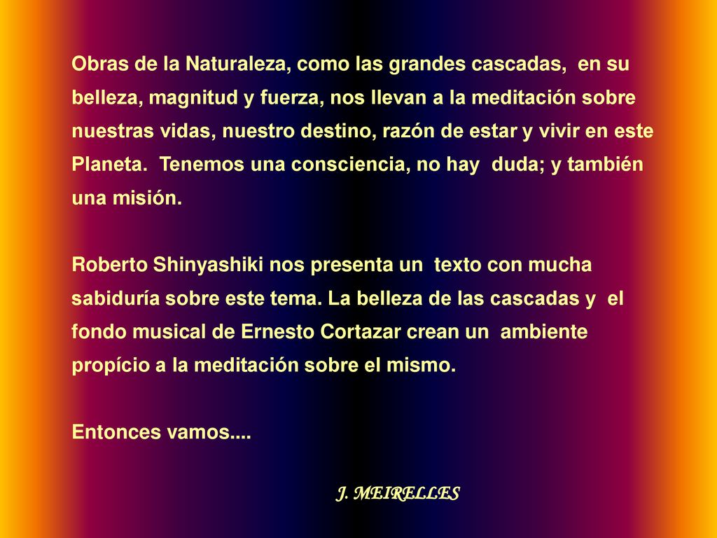 Obras de la Naturaleza, como las grandes cascadas, en su belleza, magnitud y fuerza, nos llevan a la meditación sobre nuestras vidas, nuestro destino, razón de estar y vivir en este Planeta. Tenemos una consciencia, no hay duda; y también una misión.