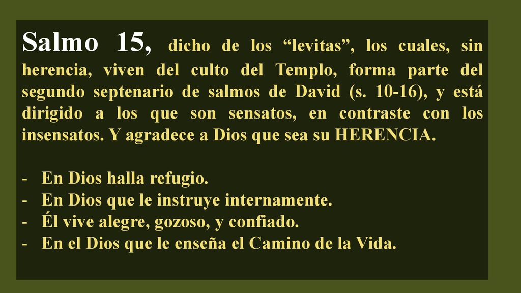 Salmo 15, dicho de los levitas , los cuales, sin herencia, viven del culto del Templo, forma parte del segundo septenario de salmos de David (s ), y está dirigido a los que son sensatos, en contraste con los insensatos. Y agradece a Dios que sea su HERENCIA.