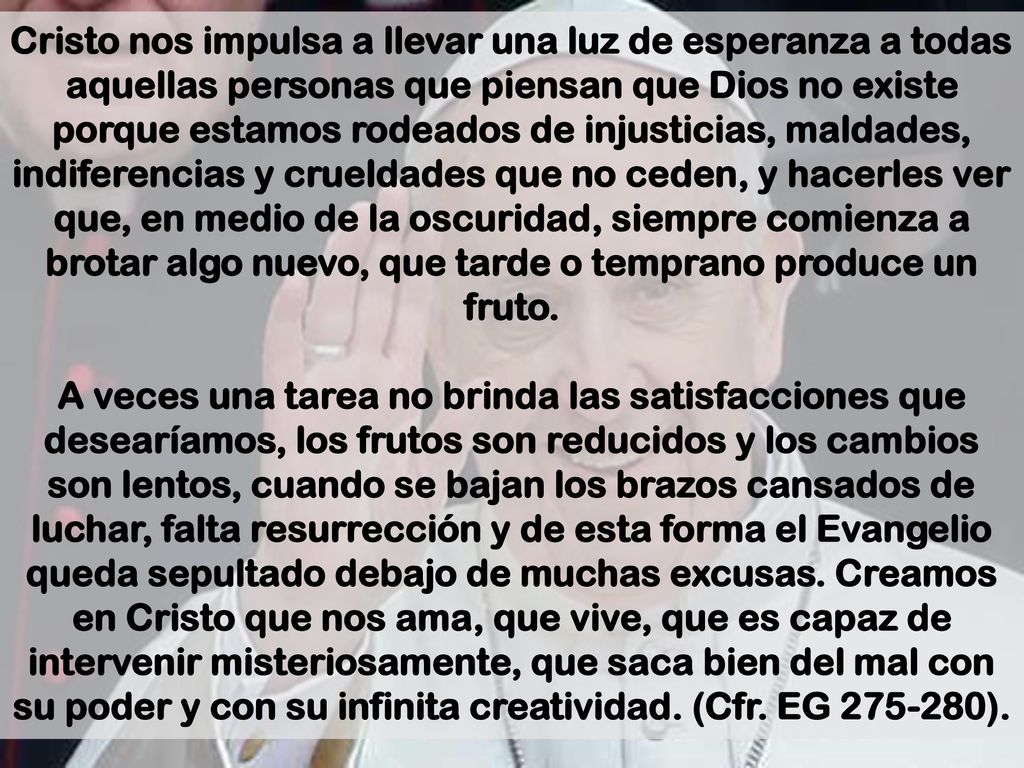 Cristo nos impulsa a llevar una luz de esperanza a todas aquellas personas que piensan que Dios no existe porque estamos rodeados de injusticias, maldades, indiferencias y crueldades que no ceden, y hacerles ver que, en medio de la oscuridad, siempre comienza a brotar algo nuevo, que tarde o temprano produce un fruto.