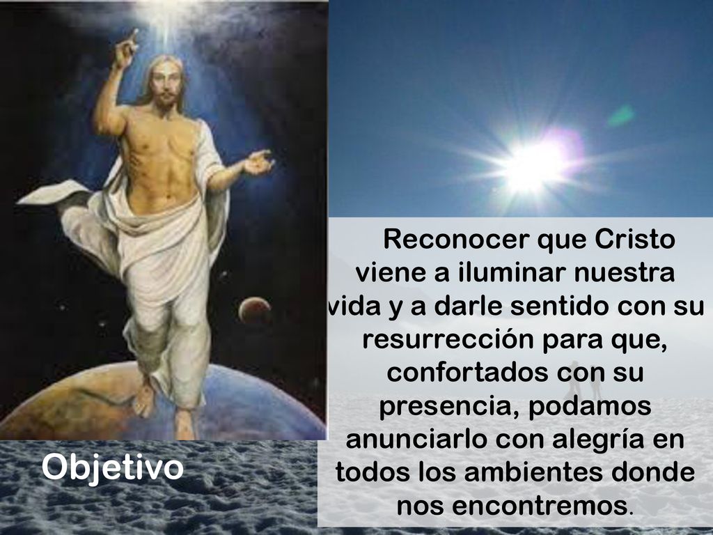 Reconocer que Cristo viene a iluminar nuestra vida y a darle sentido con su resurrección para que, confortados con su presencia, podamos anunciarlo con alegría en todos los ambientes donde nos encontremos.