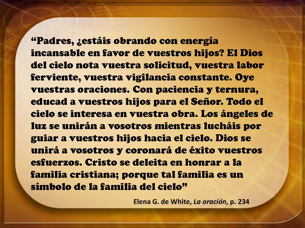 Padres, ¿estáis obrando con energía incansable en favor de vuestros hijos El Dios del cielo nota vuestra solicitud, vuestra labor ferviente, vuestra vigilancia constante. Oye vuestras oraciones. Con paciencia y ternura, educad a vuestros hijos para el Señor. Todo el cielo se interesa en vuestra obra. Los ángeles de luz se unirán a vosotros mientras lucháis por guiar a vuestros hijos hacia el cielo. Dios se unirá a vosotros y coronará de éxito vuestros esfuerzos. Cristo se deleita en honrar a la familia cristiana; porque tal familia es un símbolo de la familia del cielo