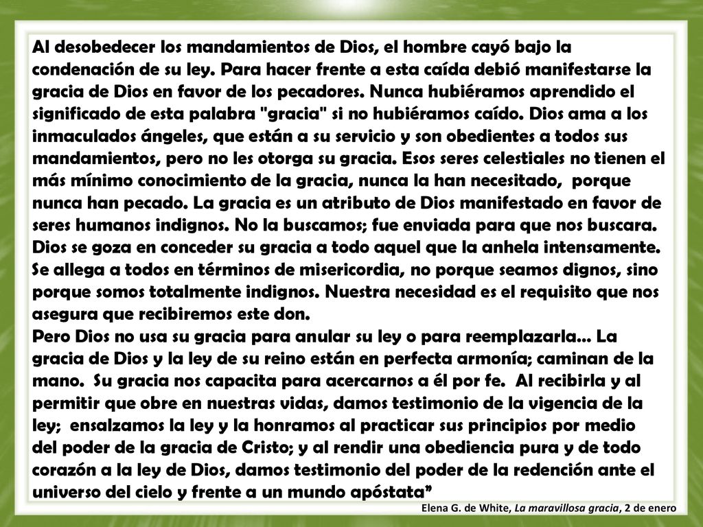 Al desobedecer los mandamientos de Dios, el hombre cayó bajo la condenación de su ley. Para hacer frente a esta caída debió manifestarse la gracia de Dios en favor de los pecadores. Nunca hubiéramos aprendido el significado de esta palabra gracia si no hubiéramos caído. Dios ama a los inmaculados ángeles, que están a su servicio y son obedientes a todos sus mandamientos, pero no les otorga su gracia. Esos seres celestiales no tienen el más mínimo conocimiento de la gracia, nunca la han necesitado, porque nunca han pecado. La gracia es un atributo de Dios manifestado en favor de seres humanos indignos. No la buscamos; fue enviada para que nos buscara. Dios se goza en conceder su gracia a todo aquel que la anhela intensamente. Se allega a todos en términos de misericordia, no porque seamos dignos, sino porque somos totalmente indignos. Nuestra necesidad es el requisito que nos asegura que recibiremos este don.