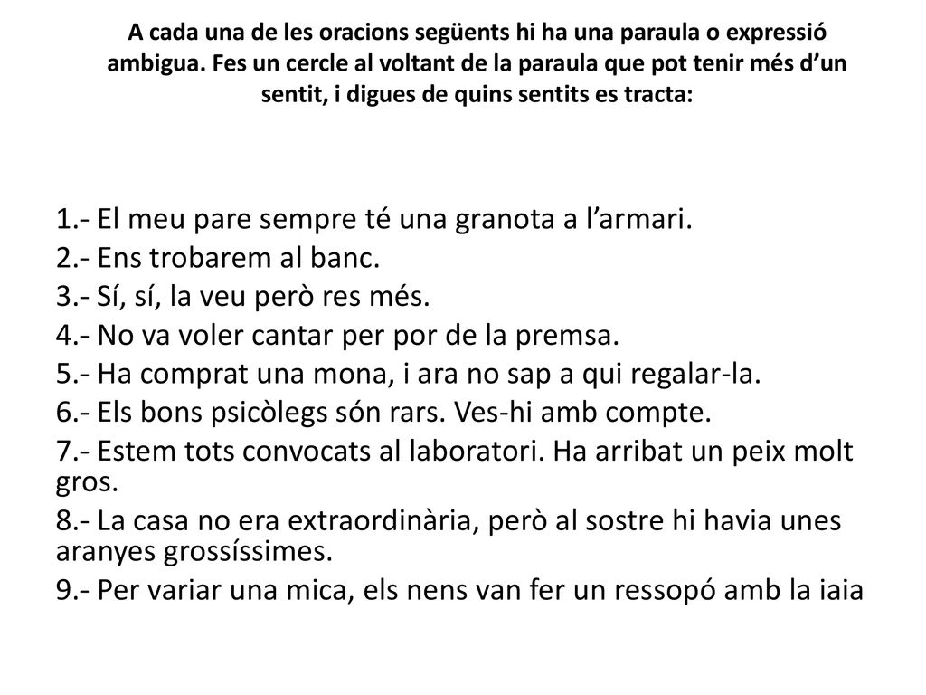 A cada una de les oracions següents hi ha una paraula o expressió ambigua. Fes un cercle al voltant de la paraula que pot tenir més d’un sentit, i digues de quins sentits es tracta: