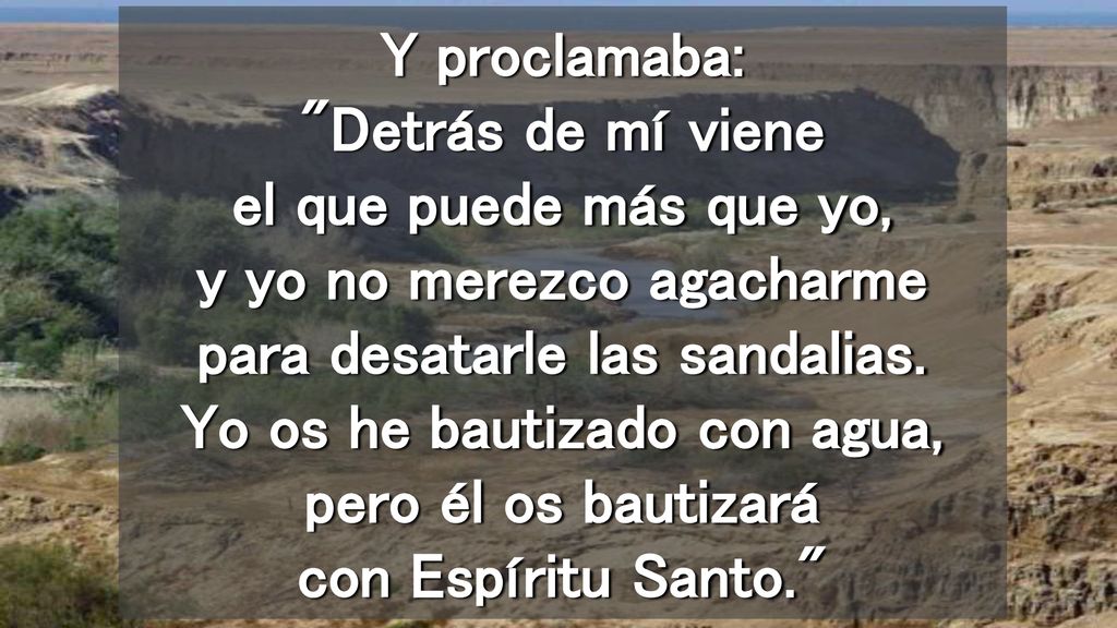 Y proclamaba: Detrás de mí viene el que puede más que yo, y yo no merezco agacharme para desatarle las sandalias.