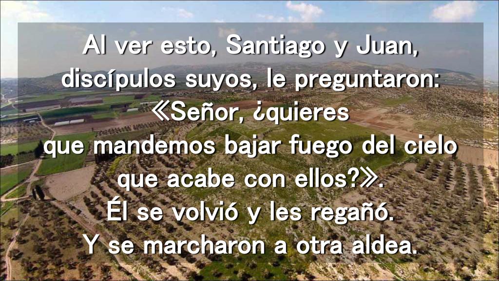Al ver esto, Santiago y Juan, discípulos suyos, le preguntaron: «Señor, ¿quieres que mandemos bajar fuego del cielo que acabe con ellos ».