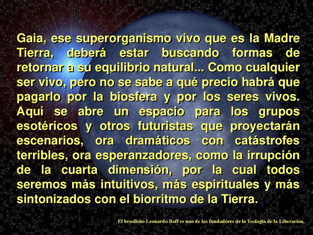 Gaia, ese superorganismo vivo que es la Madre Tierra, deberá estar buscando formas de retornar a su equilibrio natural... Como cualquier ser vivo, pero no se sabe a qué precio habrá que pagarlo por la biosfera y por los seres vivos. Aquí se abre un espacio para los grupos esotéricos y otros futuristas que proyectarán escenarios, ora dramáticos con catástrofes terribles, ora esperanzadores, como la irrupción de la cuarta dimensión, por la cual todos seremos más intuitivos, más espirituales y más sintonizados con el biorritmo de la Tierra.