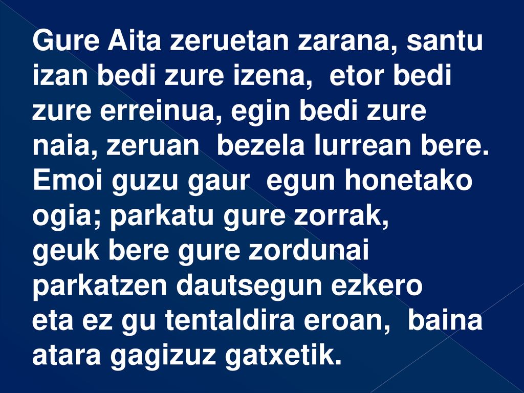 Gure Aita zeruetan zarana, santu izan bedi zure izena, etor bedi zure erreinua, egin bedi zure naia, zeruan bezela lurrean bere.