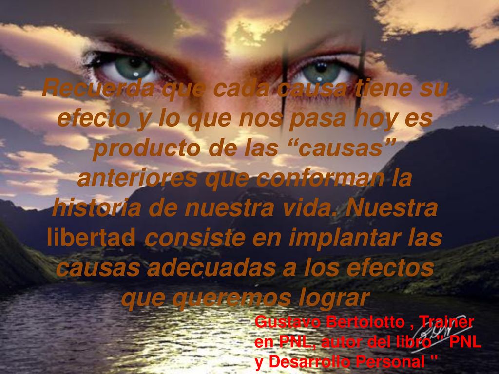 Recuerda que cada causa tiene su efecto y lo que nos pasa hoy es producto de las causas anteriores que conforman la historia de nuestra vida. Nuestra libertad consiste en implantar las causas adecuadas a los efectos que queremos lograr