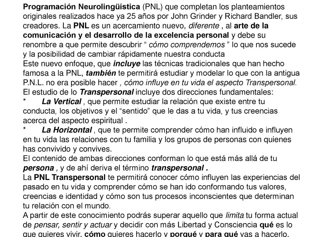 Programación Neurolingüística (PNL) que completan los planteamientos originales realizados hace ya 25 años por John Grinder y Richard Bandler, sus creadores. La PNL es un acercamiento nuevo, diferente , al arte de la comunicación y el desarrollo de la excelencia personal y debe su renombre a que permite descubrir cómo comprendemos lo que nos sucede y la posibilidad de cambiar rápidamente nuestra conducta