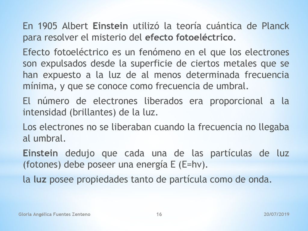 En 1905 Albert Einstein utilizó la teoría cuántica de Planck para resolver el misterio del efecto fotoeléctrico. Efecto fotoeléctrico es un fenómeno en el que los electrones son expulsados desde la superficie de ciertos metales que se han expuesto a la luz de al menos determinada frecuencia mínima, y que se conoce como frecuencia de umbral. El número de electrones liberados era proporcional a la intensidad (brillantes) de la luz. Los electrones no se liberaban cuando la frecuencia no llegaba al umbral. Einstein dedujo que cada una de las partículas de luz (fotones) debe poseer una energía E (E=hv). la luz posee propiedades tanto de partícula como de onda.