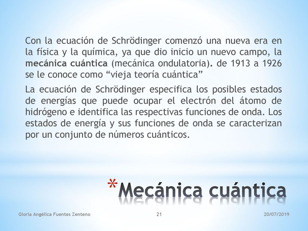 Con la ecuación de Schrödinger comenzó una nueva era en la física y la química, ya que dio inicio un nuevo campo, la mecánica cuántica (mecánica ondulatoria). de 1913 a 1926 se le conoce como vieja teoría cuántica La ecuación de Schrödinger especifica los posibles estados de energías que puede ocupar el electrón del átomo de hidrógeno e identifica las respectivas funciones de onda. Los estados de energía y sus funciones de onda se caracterizan por un conjunto de números cuánticos.