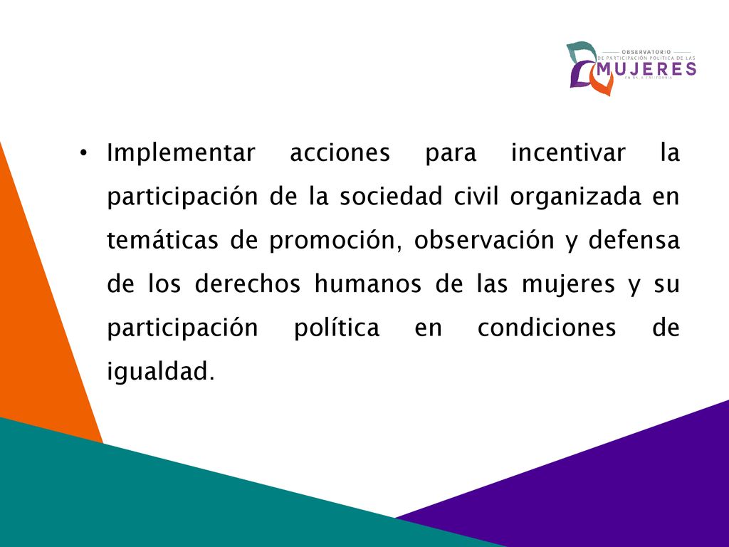 Implementar acciones para incentivar la participación de la sociedad civil organizada en temáticas de promoción, observación y defensa de los derechos humanos de las mujeres y su participación política en condiciones de igualdad.