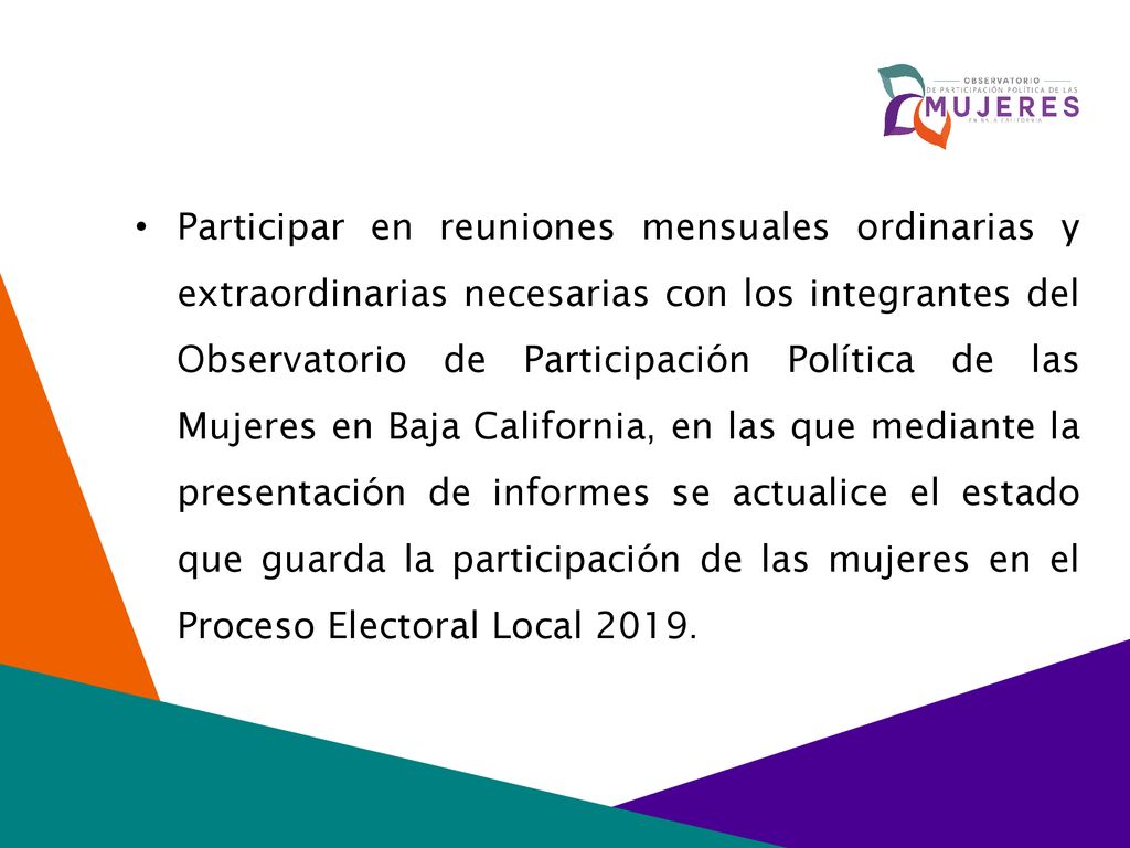 Participar en reuniones mensuales ordinarias y extraordinarias necesarias con los integrantes del Observatorio de Participación Política de las Mujeres en Baja California, en las que mediante la presentación de informes se actualice el estado que guarda la participación de las mujeres en el Proceso Electoral Local 2019.