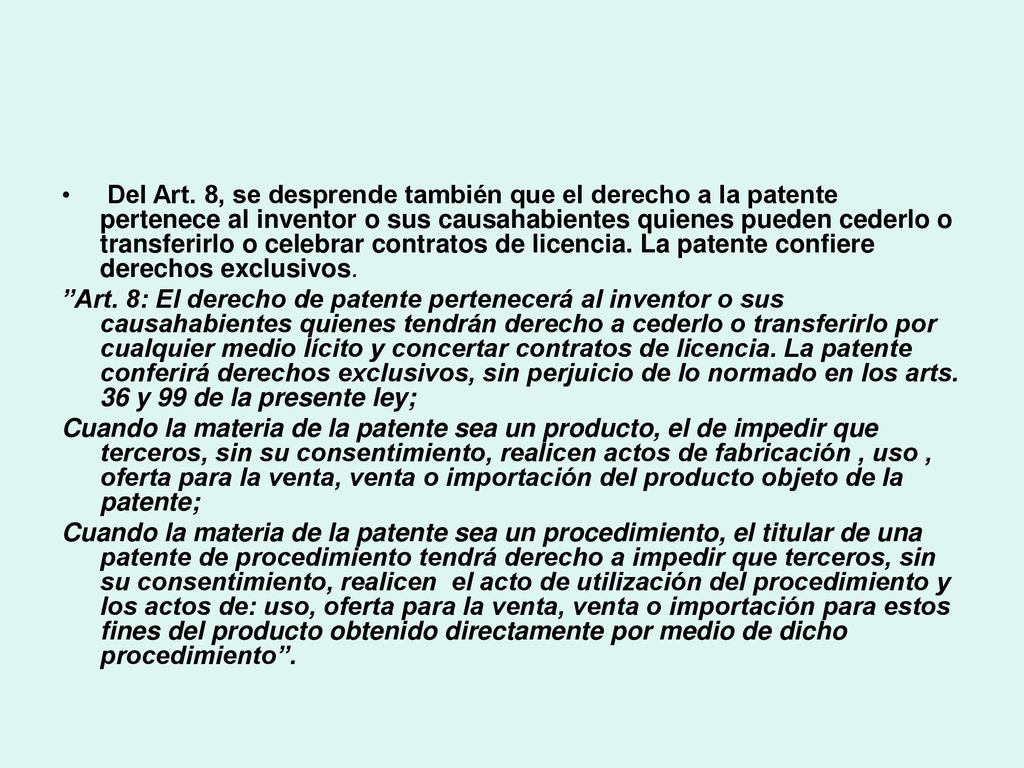 Del Art. 8, se desprende también que el derecho a la patente pertenece al inventor o sus causahabientes quienes pueden cederlo o transferirlo o celebrar contratos de licencia. La patente confiere derechos exclusivos.