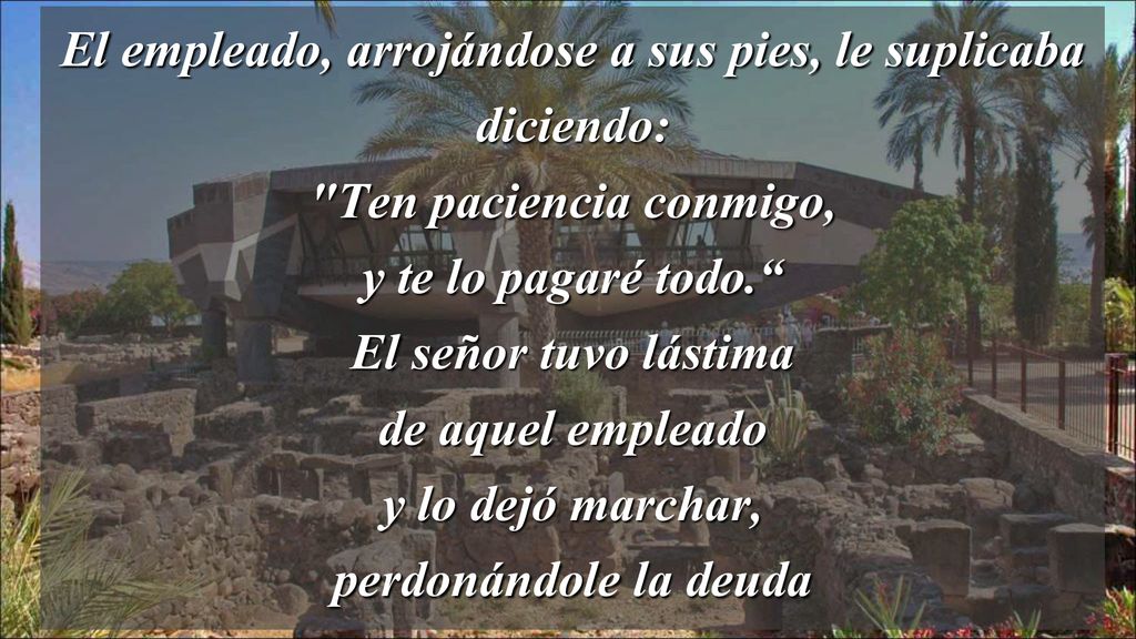 El empleado, arrojándose a sus pies, le suplicaba diciendo: Ten paciencia conmigo, y te lo pagaré todo. El señor tuvo lástima de aquel empleado y lo dejó marchar, perdonándole la deuda