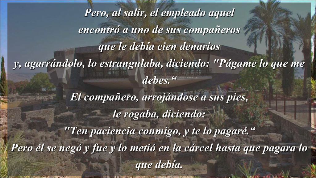 Pero, al salir, el empleado aquel encontró a uno de sus compañeros que le debía cien denarios y, agarrándolo, lo estrangulaba, diciendo: Págame lo que me debes. El compañero, arrojándose a sus pies, le rogaba, diciendo: Ten paciencia conmigo, y te lo pagaré. Pero él se negó y fue y lo metió en la cárcel hasta que pagara lo que debía.