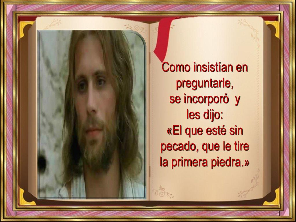 Como insistían en preguntarle, se incorporó y les dijo: «El que esté sin pecado, que le tire la primera piedra.»