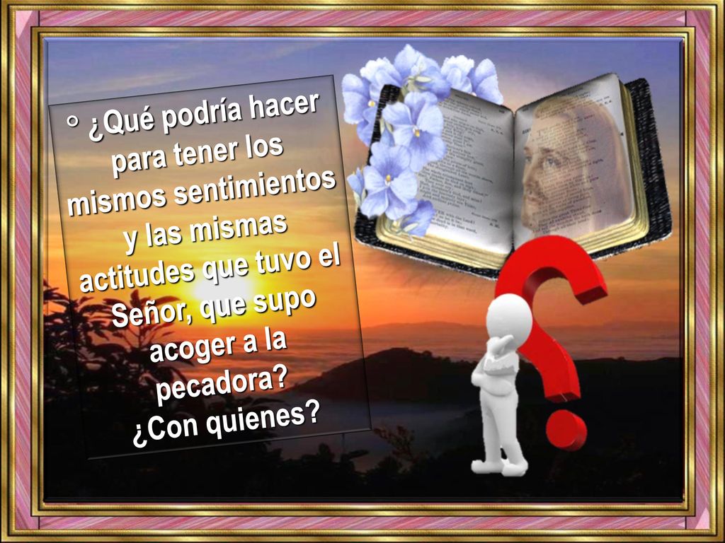 ° ¿Qué podría hacer para tener los mismos sentimientos y las mismas actitudes que tuvo el Señor, que supo acoger a la pecadora.