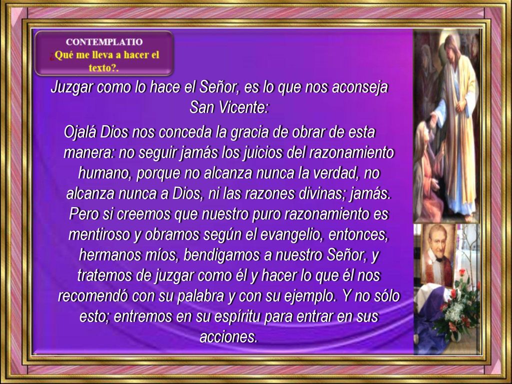 Juzgar como lo hace el Señor, es lo que nos aconseja San Vicente: Ojalá Dios nos conceda la gracia de obrar de esta manera: no seguir jamás los juicios del razonamiento humano, porque no alcanza nunca la verdad, no alcanza nunca a Dios, ni las razones divinas; jamás.