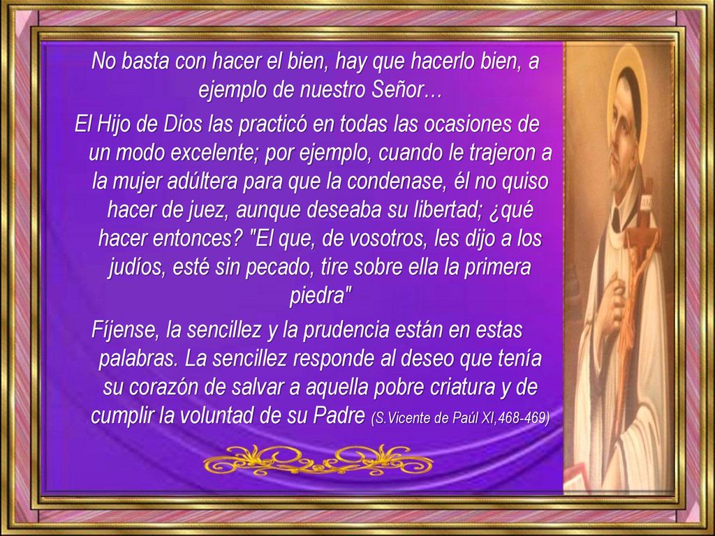 No basta con hacer el bien, hay que hacerlo bien, a ejemplo de nuestro Señor… El Hijo de Dios las practicó en todas las ocasiones de un modo excelente; por ejemplo, cuando le trajeron a la mujer adúltera para que la condenase, él no quiso hacer de juez, aunque deseaba su libertad; ¿qué hacer entonces.
