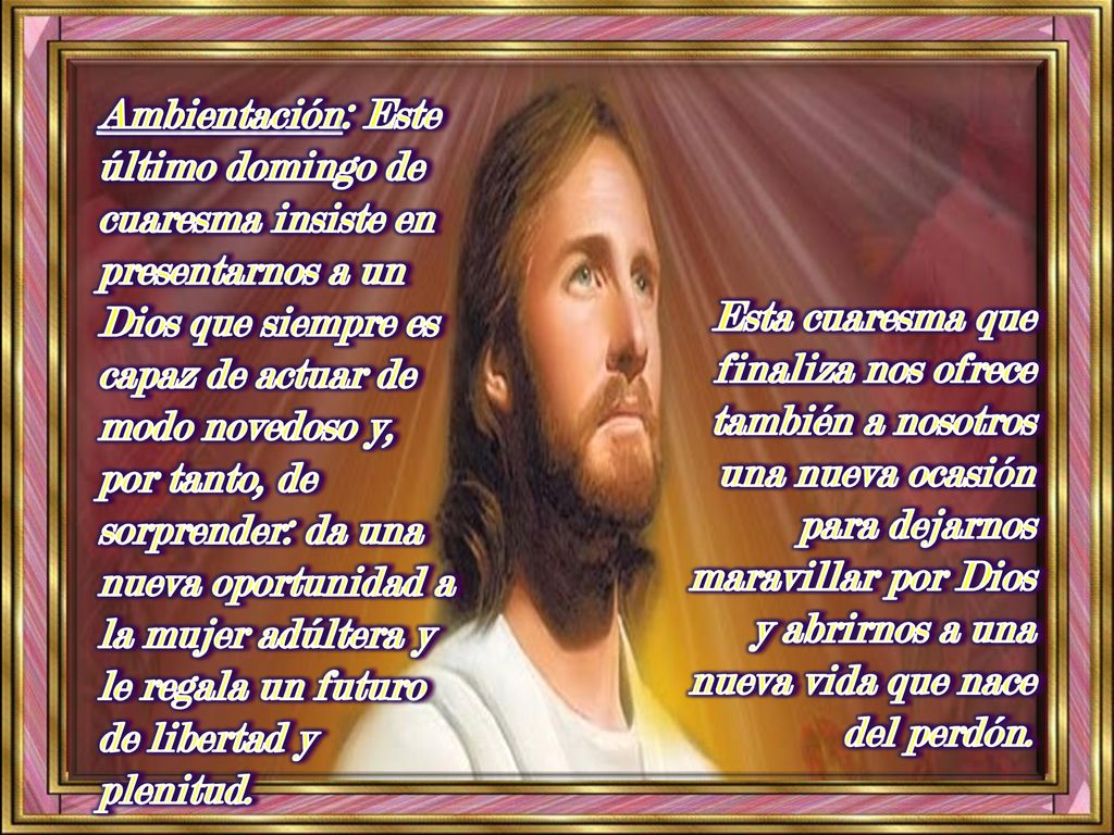 Ambientación: Este último domingo de cuaresma insiste en presentarnos a un Dios que siempre es capaz de actuar de modo novedoso y, por tanto, de sorprender: da una nueva oportunidad a la mujer adúltera y le regala un futuro de libertad y plenitud.