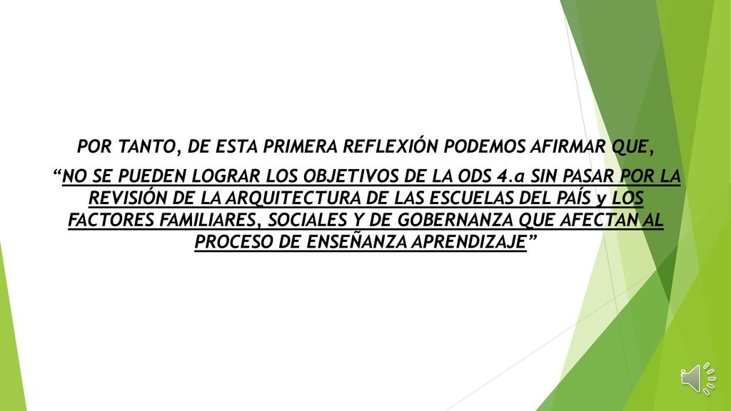 POR TANTO, DE ESTA PRIMERA REFLEXIÓN PODEMOS AFIRMAR QUE, NO SE PUEDEN LOGRAR LOS OBJETIVOS DE LA ODS 4.a SIN PASAR POR LA REVISIÓN DE LA ARQUITECTURA DE LAS ESCUELAS DEL PAÍS y LOS FACTORES FAMILIARES, SOCIALES Y DE GOBERNANZA QUE AFECTAN AL PROCESO DE ENSEÑANZA APRENDIZAJE