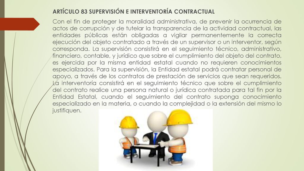 ARTÍCULO 83 SUPERVISIÓN E INTERVENTORÍA CONTRACTUAL Con el fin de proteger la moralidad administrativa, de prevenir la ocurrencia de actos de corrupción y de tutelar la transparencia de la actividad contractual, las entidades públicas están obligadas a vigilar permanentemente la correcta ejecución del objeto contratado a través de un supervisor o un interventor, según corresponda.