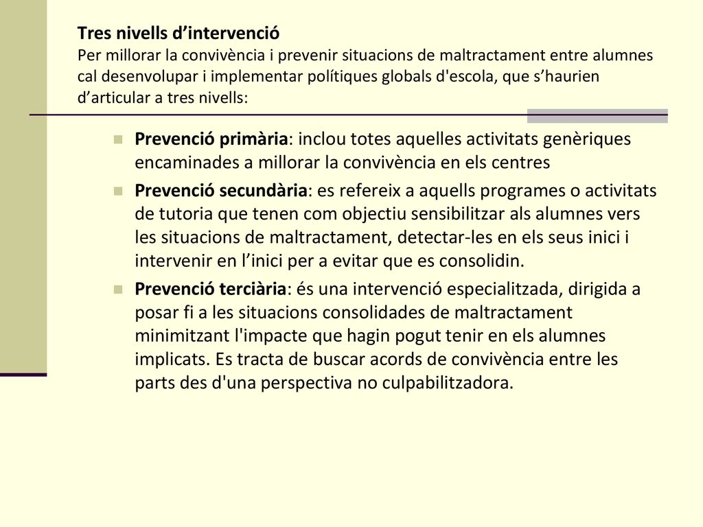 Tres nivells d’intervenció Per millorar la convivència i prevenir situacions de maltractament entre alumnes cal desenvolupar i implementar polítiques globals d escola, que s’haurien d’articular a tres nivells: