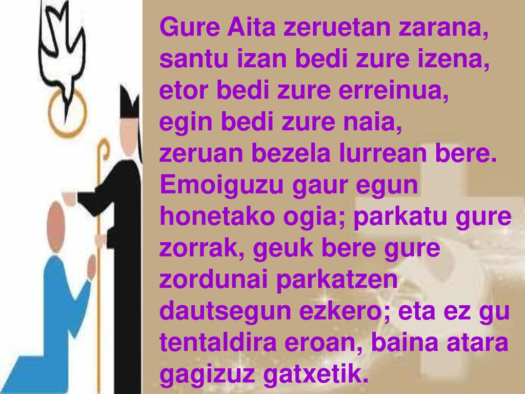 Gure Aita zeruetan zarana, santu izan bedi zure izena, etor bedi zure erreinua, egin bedi zure naia, zeruan bezela lurrean bere.