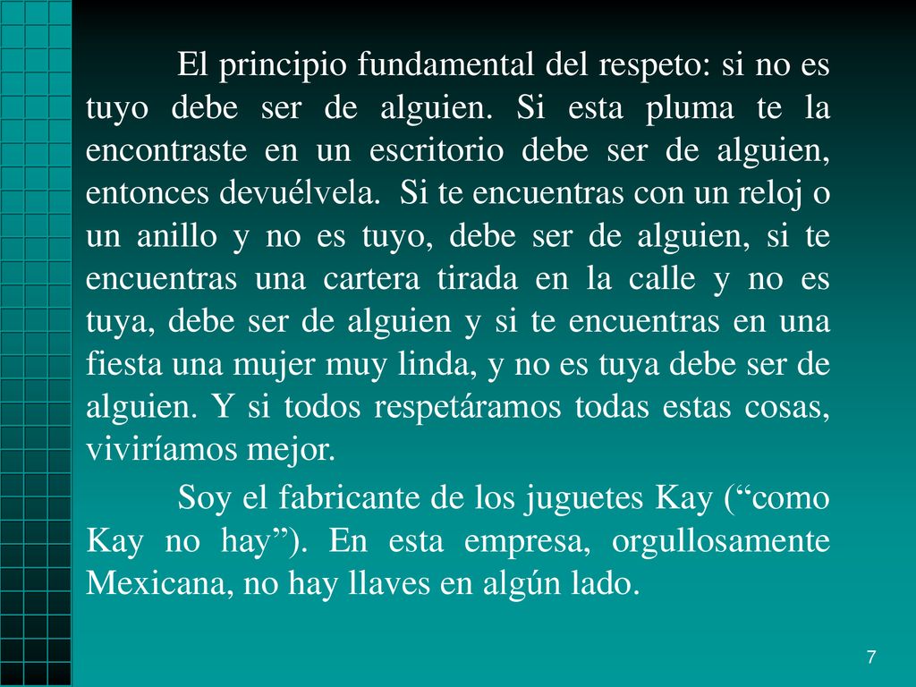 El principio fundamental del respeto: si no es tuyo debe ser de alguien. Si esta pluma te la encontraste en un escritorio debe ser de alguien, entonces devuélvela. Si te encuentras con un reloj o un anillo y no es tuyo, debe ser de alguien, si te encuentras una cartera tirada en la calle y no es tuya, debe ser de alguien y si te encuentras en una fiesta una mujer muy linda, y no es tuya debe ser de alguien. Y si todos respetáramos todas estas cosas, viviríamos mejor.