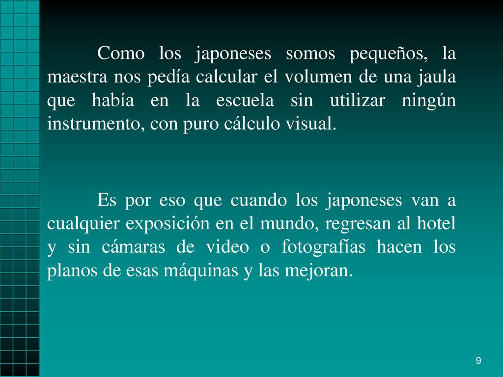 Como los japoneses somos pequeños, la maestra nos pedía calcular el volumen de una jaula que había en la escuela sin utilizar ningún instrumento, con puro cálculo visual.
