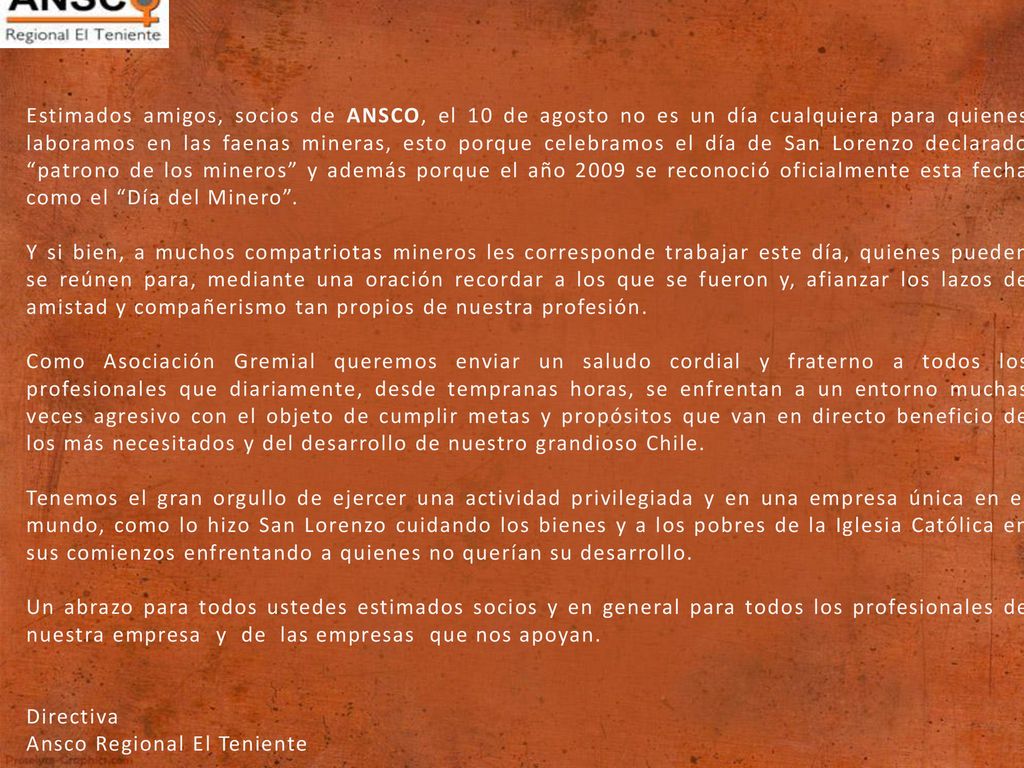 Estimados amigos, socios de ANSCO, el 10 de agosto no es un día cualquiera para quienes laboramos en las faenas mineras, esto porque celebramos el día de San Lorenzo declarado patrono de los mineros y además porque el año 2009 se reconoció oficialmente esta fecha como el Día del Minero .