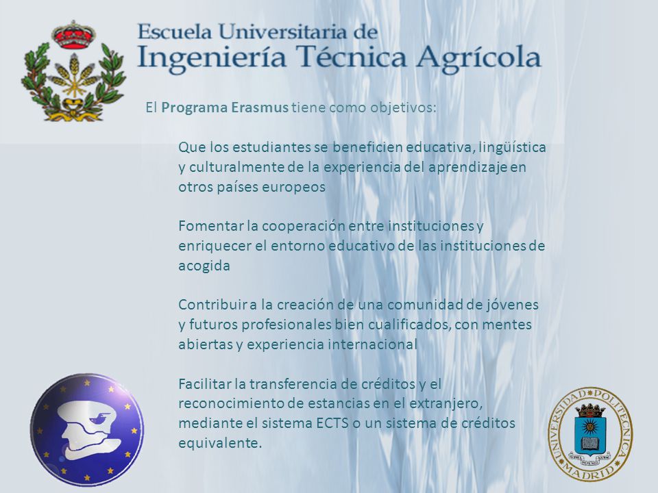 El Programa Erasmus tiene como objetivos: Que los estudiantes se beneficien educativa, lingüística y culturalmente de la experiencia del aprendizaje en otros países europeos Fomentar la cooperación entre instituciones y enriquecer el entorno educativo de las instituciones de acogida Contribuir a la creación de una comunidad de jóvenes y futuros profesionales bien cualificados, con mentes abiertas y experiencia internacional Facilitar la transferencia de créditos y el reconocimiento de estancias en el extranjero, mediante el sistema ECTS o un sistema de créditos equivalente.