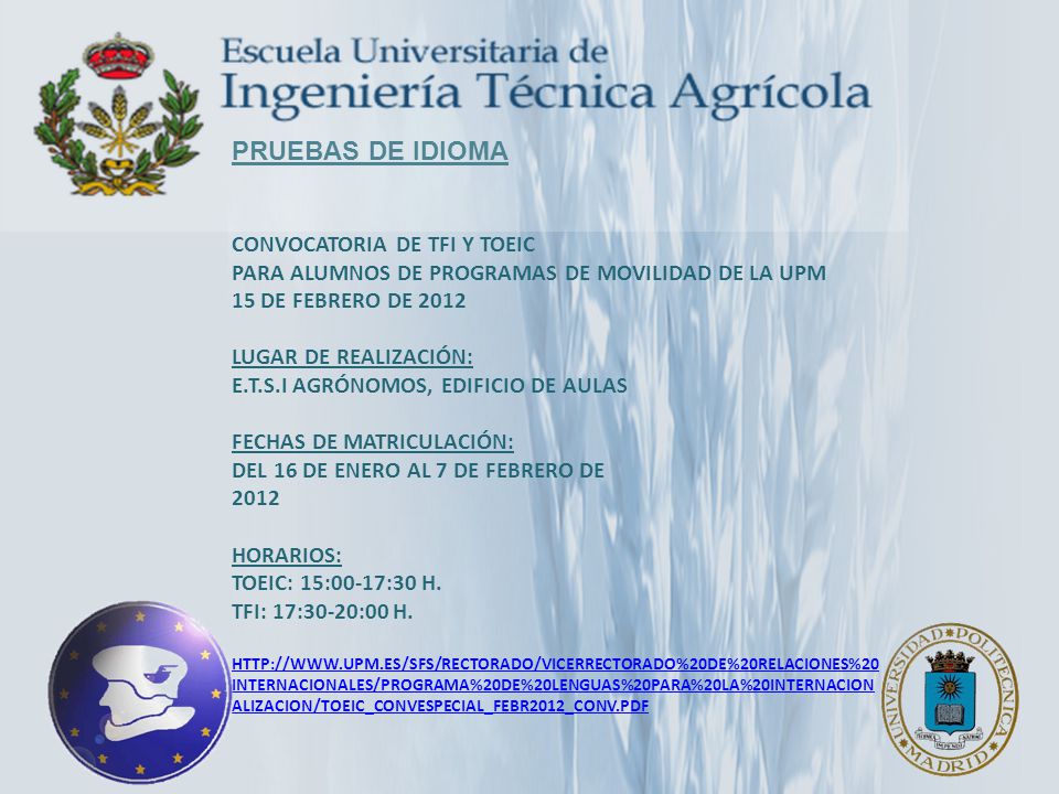 PRUEBAS DE IDIOMA CONVOCATORIA de TFI y TOEIC Para ALUMNOS de programas de Movilidad de la UPM 15 de febrero de 2012 Lugar de Realización: E.T.S.I Agrónomos, Edificio de Aulas Fechas de Matriculación: Del 16 de enero al 7 de febrero de 2012 Horarios: TOEIC: 15:00-17:30 h.