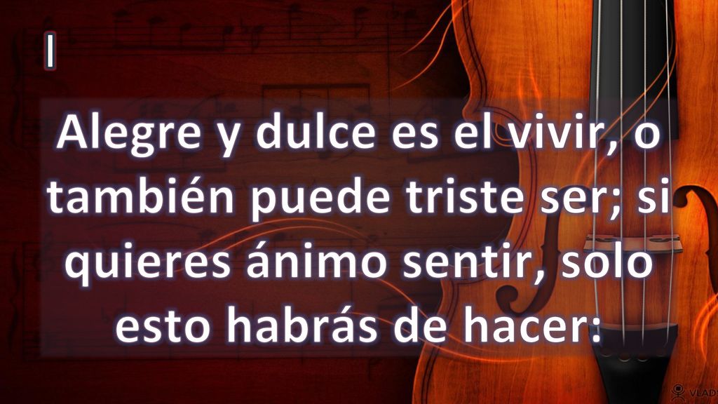 I Alegre y dulce es el vivir, o también puede triste ser; si quieres ánimo sentir, solo esto habrás de hacer: