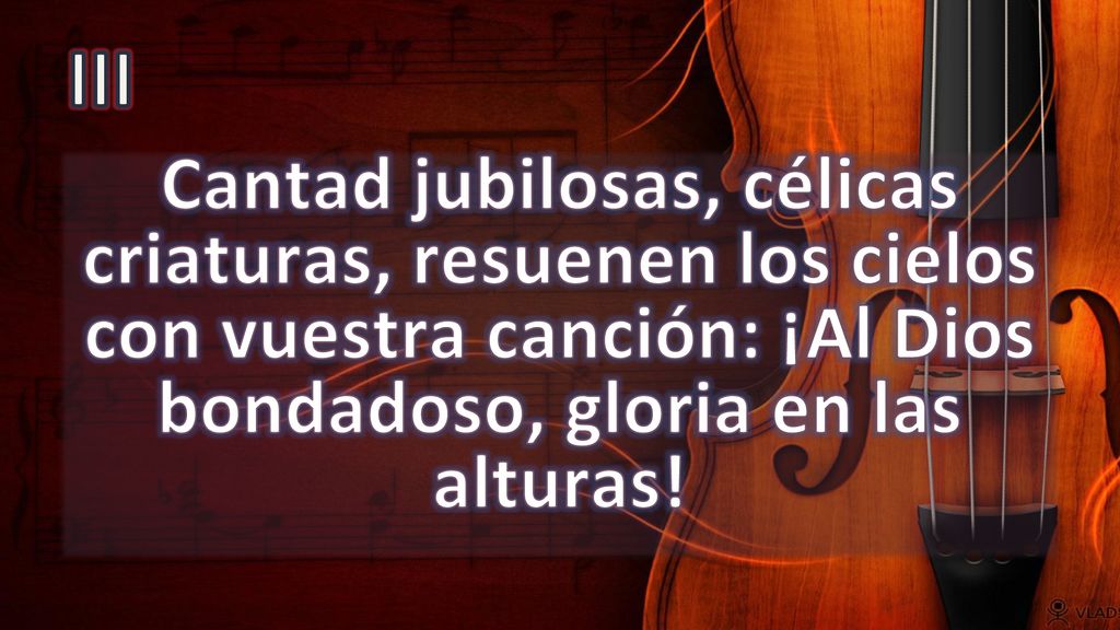 III Cantad jubilosas, célicas criaturas, resuenen los cielos con vuestra canción: ¡Al Dios bondadoso, gloria en las alturas!
