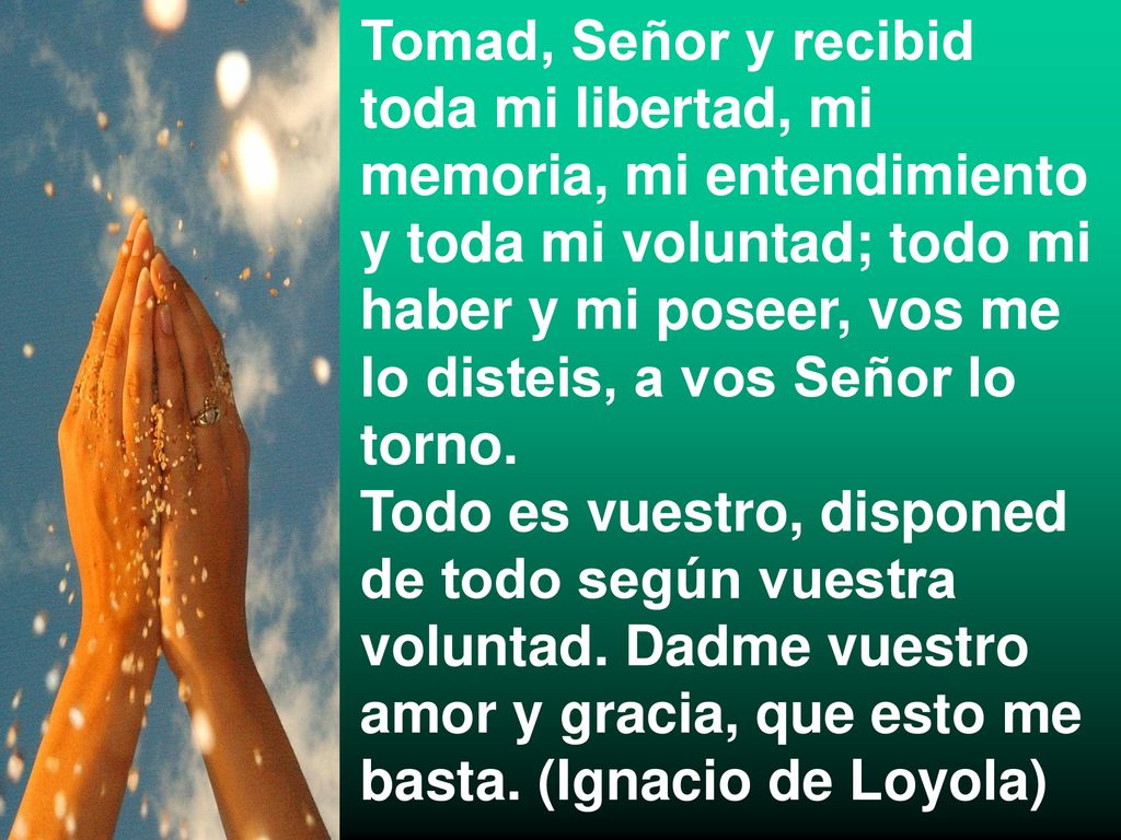 Tomad, Señor y recibid toda mi libertad, mi memoria, mi entendimiento y toda mi voluntad; todo mi haber y mi poseer, vos me lo disteis, a vos Señor lo torno.