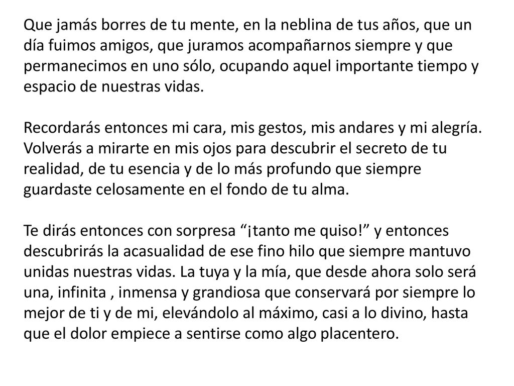 Que jamás borres de tu mente, en la neblina de tus años, que un día fuimos amigos, que juramos acompañarnos siempre y que permanecimos en uno sólo, ocupando aquel importante tiempo y espacio de nuestras vidas. Recordarás entonces mi cara, mis gestos, mis andares y mi alegría.