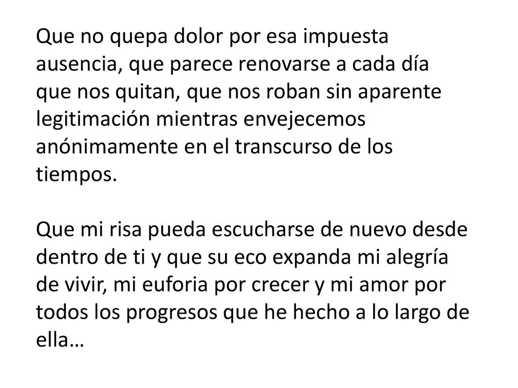 Que no quepa dolor por esa impuesta ausencia, que parece renovarse a cada día que nos quitan, que nos roban sin aparente legitimación mientras envejecemos anónimamente en el transcurso de los tiempos. Que mi risa pueda escucharse de nuevo desde dentro de ti y que su eco expanda mi alegría de vivir, mi euforia por crecer y mi amor por todos los progresos que he hecho a lo largo de ella…