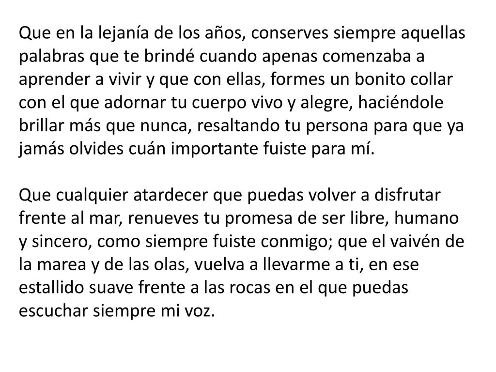 Que en la lejanía de los años, conserves siempre aquellas palabras que te brindé cuando apenas comenzaba a aprender a vivir y que con ellas, formes un bonito collar con el que adornar tu cuerpo vivo y alegre, haciéndole brillar más que nunca, resaltando tu persona para que ya jamás olvides cuán importante fuiste para mí. Que cualquier atardecer que puedas volver a disfrutar frente al mar, renueves tu promesa de ser libre, humano y sincero, como siempre fuiste conmigo; que el vaivén de la marea y de las olas, vuelva a llevarme a ti, en ese estallido suave frente a las rocas en el que puedas escuchar siempre mi voz.