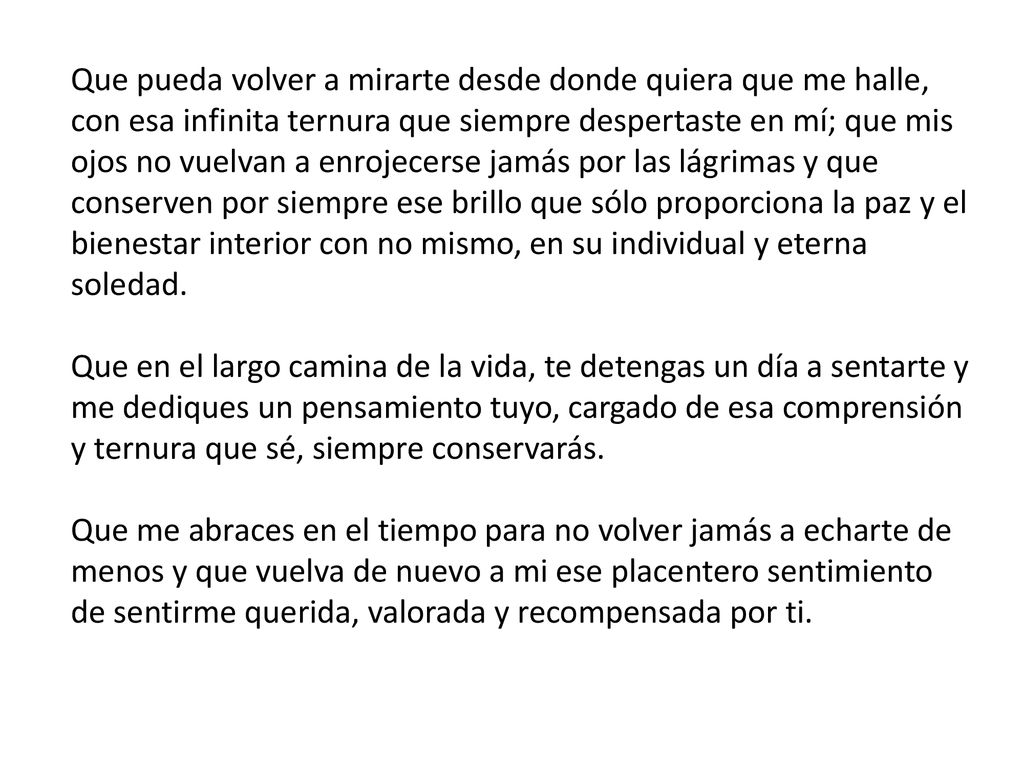 Que pueda volver a mirarte desde donde quiera que me halle, con esa infinita ternura que siempre despertaste en mí; que mis ojos no vuelvan a enrojecerse jamás por las lágrimas y que conserven por siempre ese brillo que sólo proporciona la paz y el bienestar interior con no mismo, en su individual y eterna soledad. Que en el largo camina de la vida, te detengas un día a sentarte y me dediques un pensamiento tuyo, cargado de esa comprensión y ternura que sé, siempre conservarás. Que me abraces en el tiempo para no volver jamás a echarte de menos y que vuelva de nuevo a mi ese placentero sentimiento de sentirme querida, valorada y recompensada por ti.