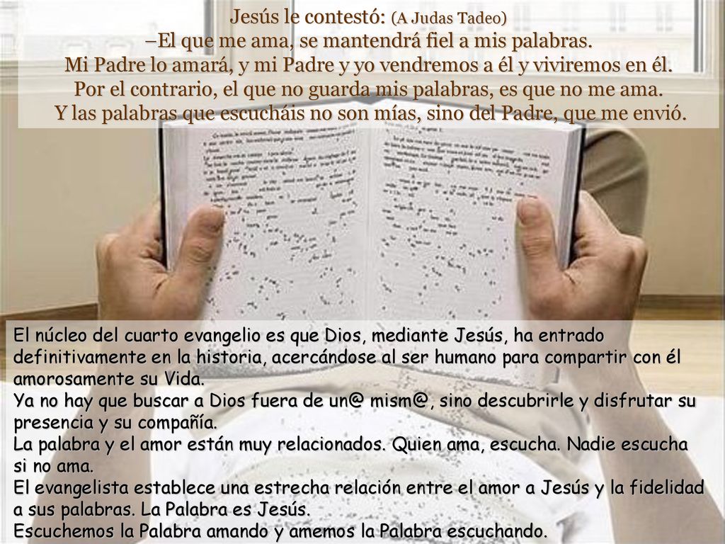 Jesús le contestó: (A Judas Tadeo) –El que me ama, se mantendrá fiel a mis palabras. Mi Padre lo amará, y mi Padre y yo vendremos a él y viviremos en él. Por el contrario, el que no guarda mis palabras, es que no me ama. Y las palabras que escucháis no son mías, sino del Padre, que me envió.