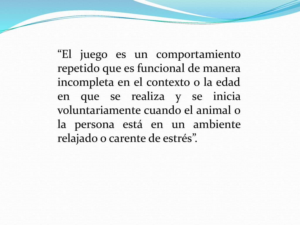 El juego es un comportamiento repetido que es funcional de manera incompleta en el contexto o la edad en que se realiza y se inicia voluntariamente cuando el animal o la persona está en un ambiente relajado o carente de estrés .